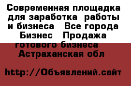 Современная площадка для заработка, работы и бизнеса - Все города Бизнес » Продажа готового бизнеса   . Астраханская обл.